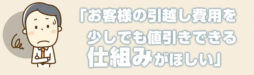 お客様の引越し費用を少しでも値引きできる仕組みがほしい