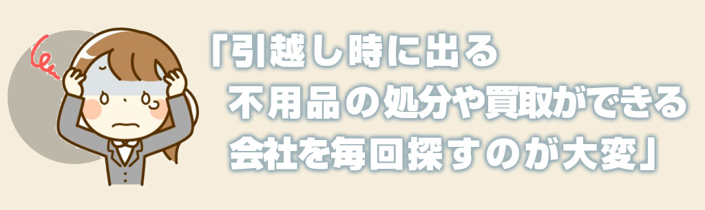 引越し時に出る不用品の処分や買取ができる会社を毎回探すのが大変
